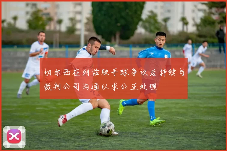 切尔西在利兹联手球争议后持续与裁判公司沟通以求公正处理