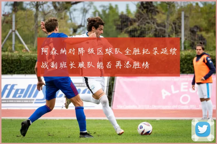 阿森纳对降级区球队全胜纪录延续战副班长狼队能否再添胜绩