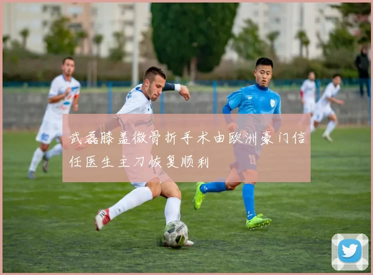 武磊膝盖微骨折手术由欧洲豪门信任医生主刀恢复顺利