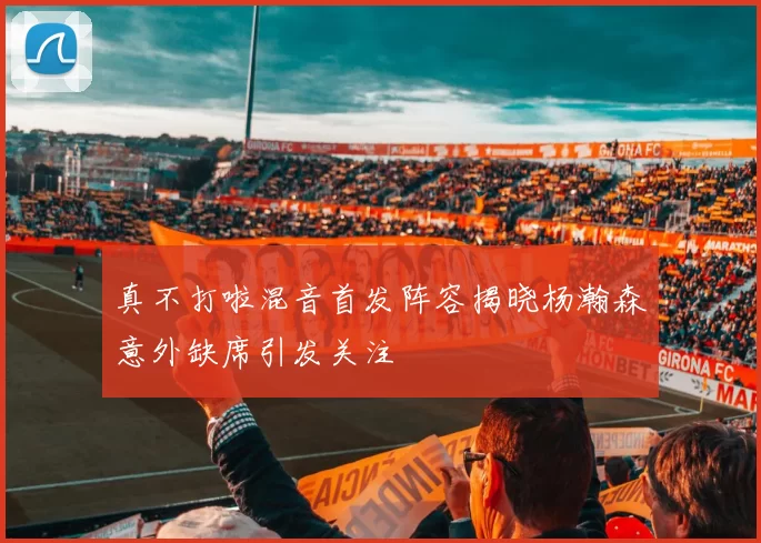 真不打啦混音首发阵容揭晓杨瀚森意外缺席引发关注