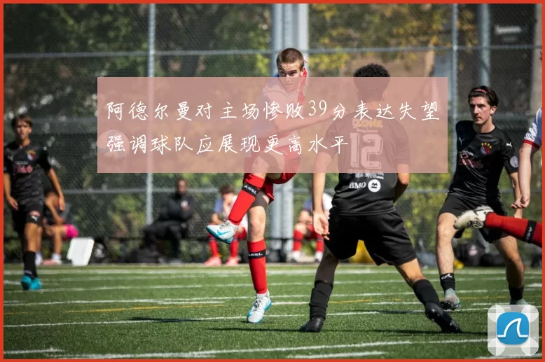 阿德尔曼对主场惨败39分表达失望强调球队应展现更高水平