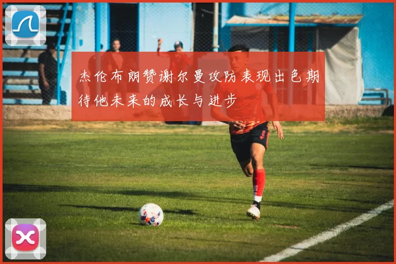 杰伦布朗赞谢尔曼攻防表现出色期待他未来的成长与进步