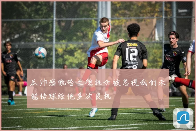 瓜帅感慨哈兰德机会被忽视我们未能传球给他多次良机