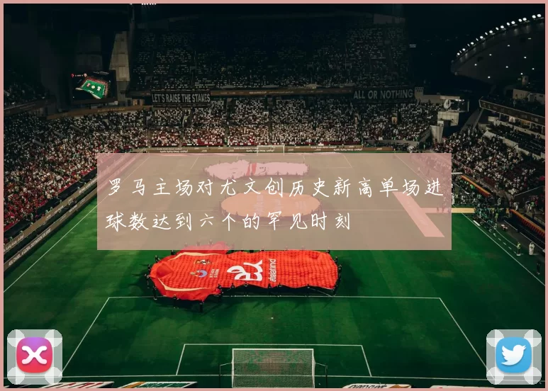 罗马主场对尤文创历史新高单场进球数达到六个的罕见时刻