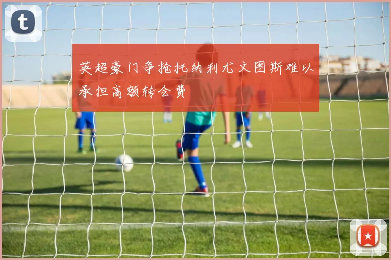 英超豪门争抢托纳利尤文图斯难以承担高额转会费