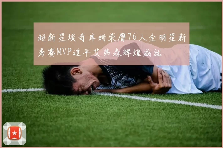 超新星埃奇库姆荣膺76人全明星新秀赛MVP追平艾弗森辉煌成就