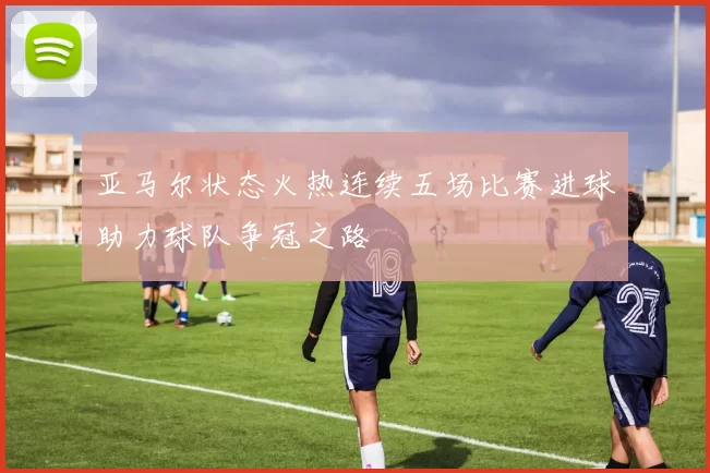 亚马尔状态火热连续五场比赛进球助力球队争冠之路