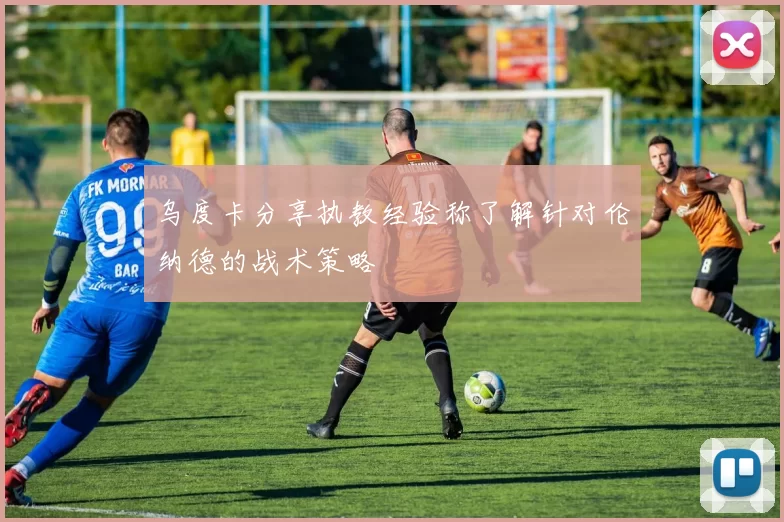 乌度卡分享执教经验称了解针对伦纳德的战术策略
