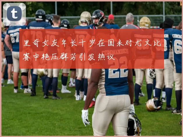 里奇女友年长十岁在国米对尤文比赛中艳压群芳引发热议