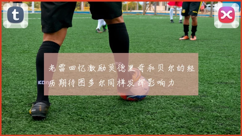 老雷回忆激励莫德里奇和贝尔的经历期待图多尔同样发挥影响力
