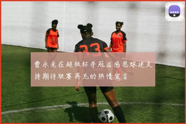 曹永竞在超级杯夺冠后感恩球迷支持期待联赛再见的热情宣言