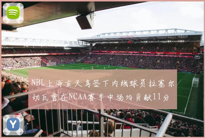NBL上海玄天鸟签下内线球员拉塞尔切瓦曾在NCAA赛季中场均贡献11分8篮板