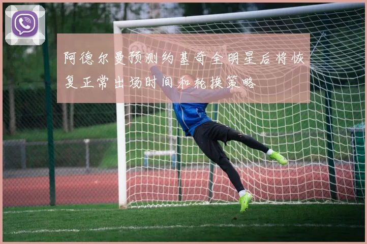 阿德尔曼预测约基奇全明星后将恢复正常出场时间和轮换策略