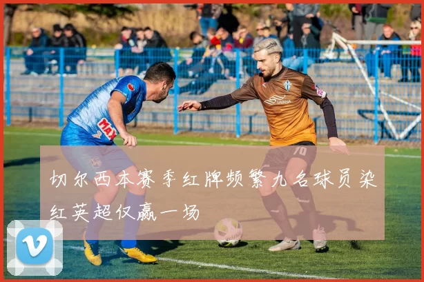 切尔西本赛季红牌频繁九名球员染红英超仅赢一场
