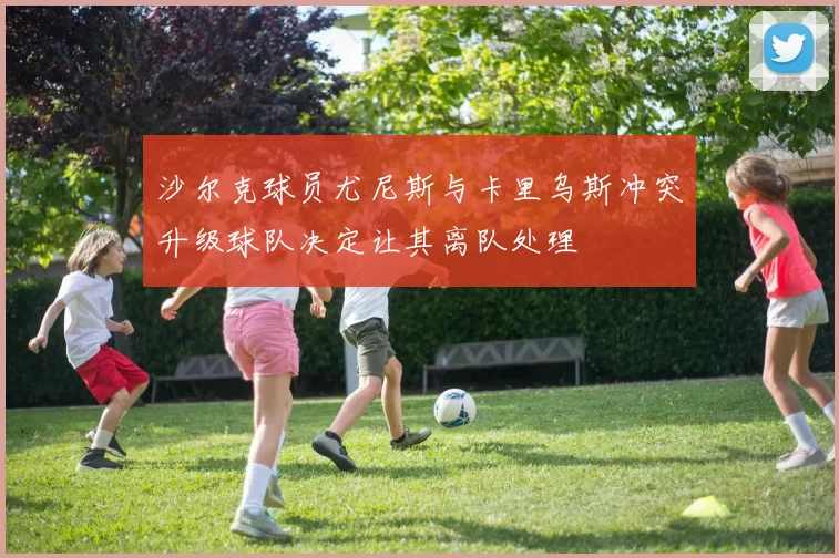 沙尔克球员尤尼斯与卡里乌斯冲突升级球队决定让其离队处理