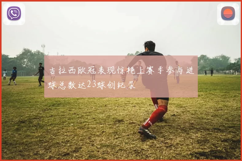 吉拉西欧冠表现惊艳上赛季参与进球总数达23球创纪录