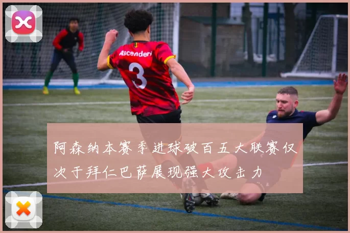阿森纳本赛季进球破百五大联赛仅次于拜仁巴萨展现强大攻击力