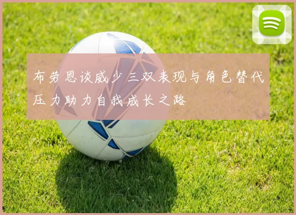 布劳恩谈威少三双表现与角色替代压力助力自我成长之路