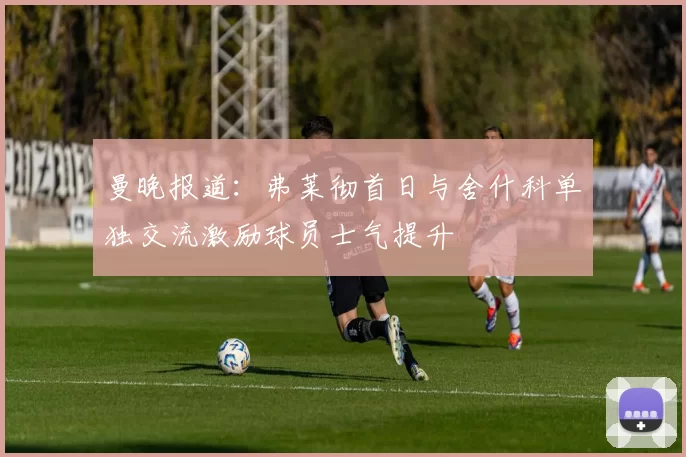 曼晚报道：弗莱彻首日与舍什科单独交流激励球员士气提升