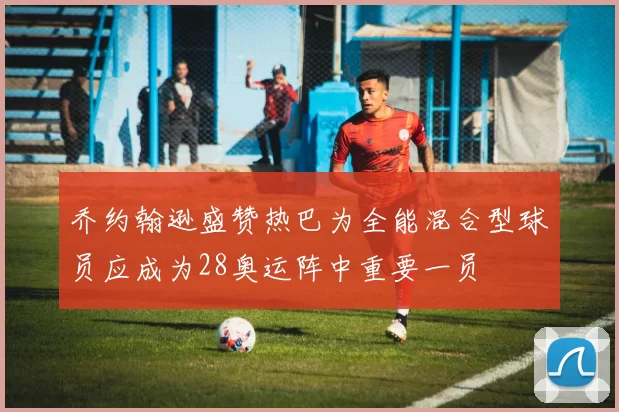 乔约翰逊盛赞热巴为全能混合型球员应成为28奥运阵中重要一员