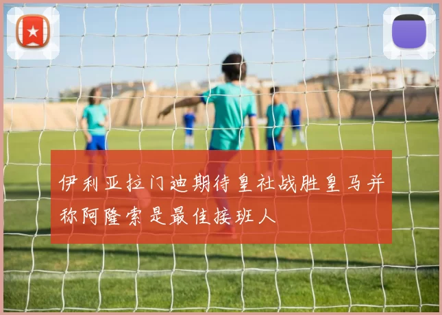 伊利亚拉门迪期待皇社战胜皇马并称阿隆索是最佳接班人