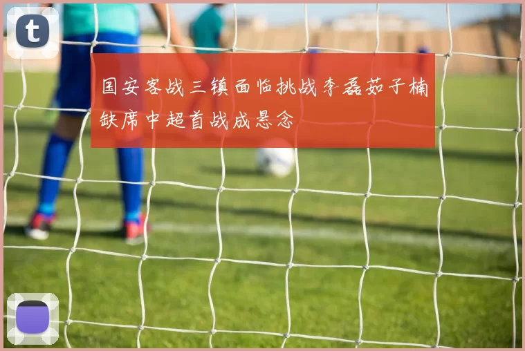 国安客战三镇面临挑战李磊茹子楠缺席中超首战成悬念
