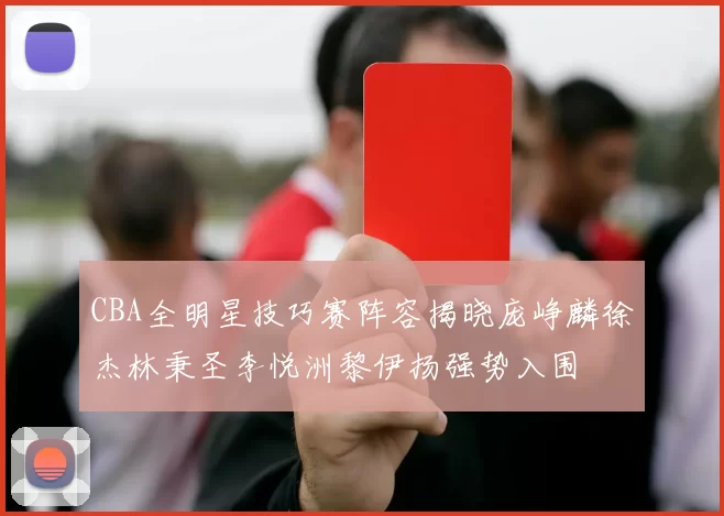 CBA全明星技巧赛阵容揭晓庞峥麟徐杰林秉圣李悦洲黎伊扬强势入围