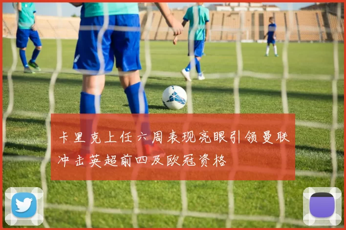 卡里克上任六周表现亮眼引领曼联冲击英超前四及欧冠资格
