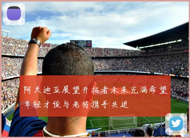 阿夫迪亚展望开拓者未来充满希望年轻才俊与老将携手共进