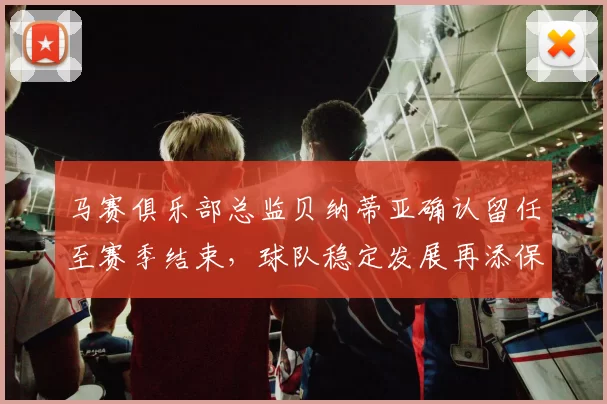 马赛俱乐部总监贝纳蒂亚确认留任至赛季结束，球队稳定发展再添保障