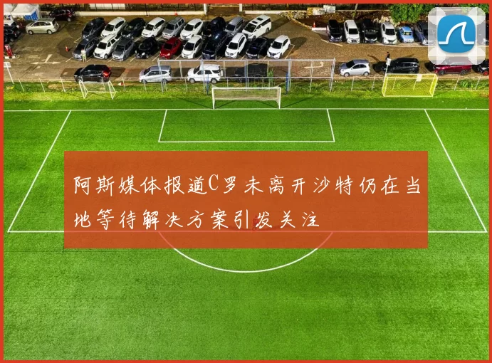阿斯媒体报道C罗未离开沙特仍在当地等待解决方案引发关注