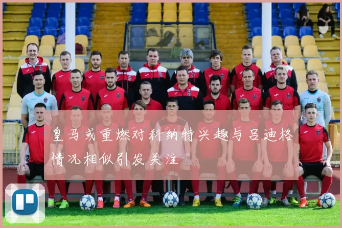 皇马或重燃对科纳特兴趣与吕迪格情况相似引发关注