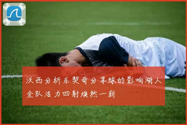 沃西分析东契奇分享球的影响湖人全队活力四射焕然一新