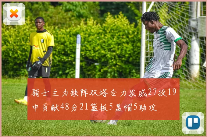 骑士主力缺阵双塔合力发威27投19中贡献48分21篮板5盖帽5助攻