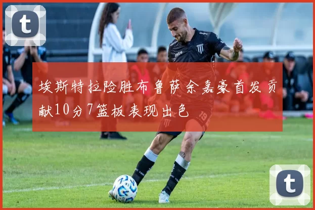 埃斯特拉险胜布鲁萨余嘉豪首发贡献10分7篮板表现出色