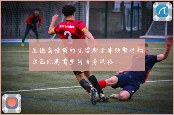 厄德高强调约克雷斯进球频繁对切尔西比赛需坚持自身风格