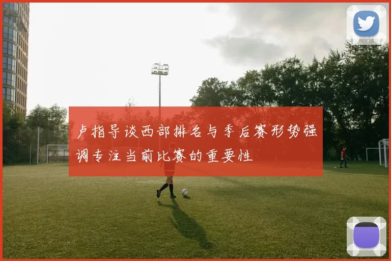 卢指导谈西部排名与季后赛形势强调专注当前比赛的重要性