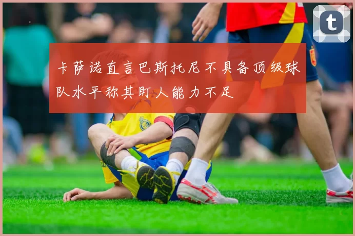 卡萨诺直言巴斯托尼不具备顶级球队水平称其盯人能力不足