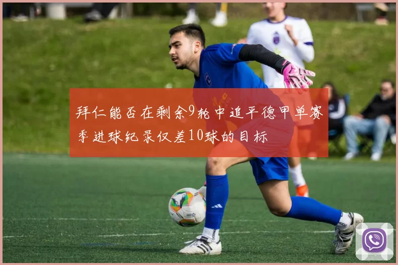 拜仁能否在剩余9轮中追平德甲单赛季进球纪录仅差10球的目标