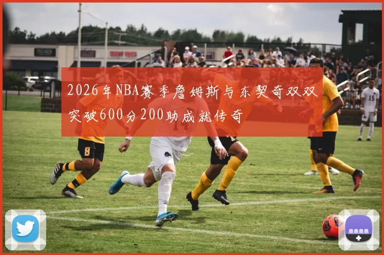 2026年NBA赛季詹姆斯与东契奇双双突破600分200助成就传奇
